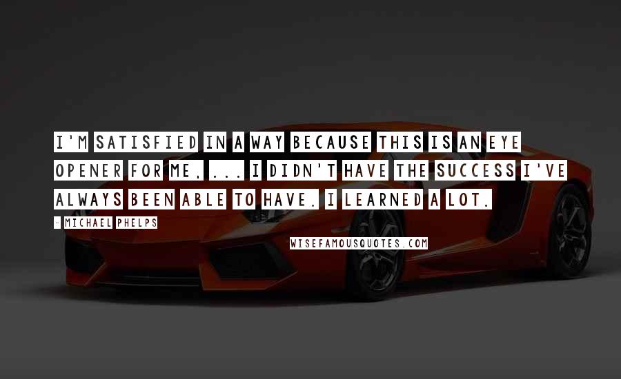 Michael Phelps Quotes: I'm satisfied in a way because this is an eye opener for me, ... I didn't have the success I've always been able to have. I learned a lot.