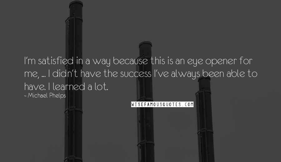 Michael Phelps Quotes: I'm satisfied in a way because this is an eye opener for me, ... I didn't have the success I've always been able to have. I learned a lot.