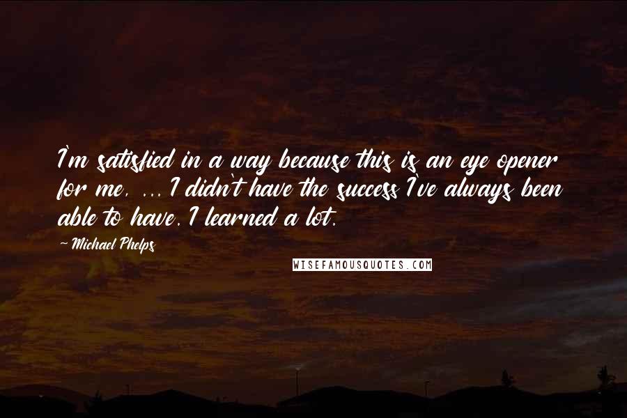Michael Phelps Quotes: I'm satisfied in a way because this is an eye opener for me, ... I didn't have the success I've always been able to have. I learned a lot.