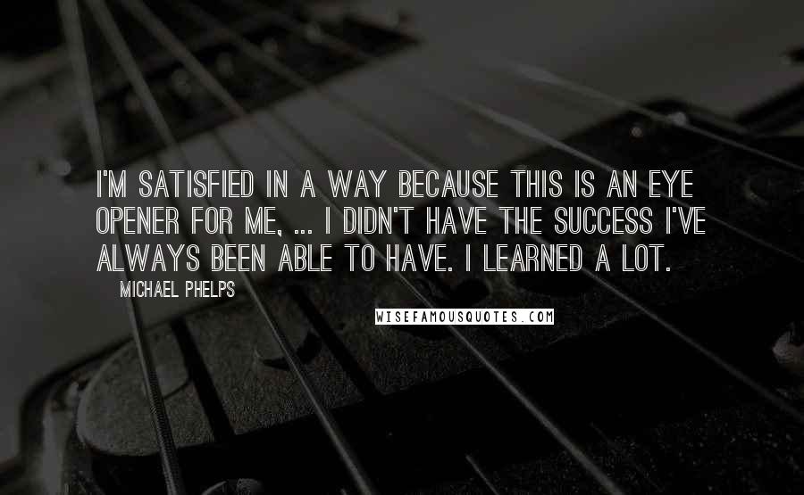 Michael Phelps Quotes: I'm satisfied in a way because this is an eye opener for me, ... I didn't have the success I've always been able to have. I learned a lot.