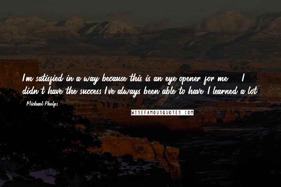 Michael Phelps Quotes: I'm satisfied in a way because this is an eye opener for me, ... I didn't have the success I've always been able to have. I learned a lot.