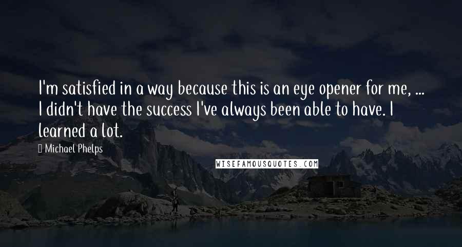 Michael Phelps Quotes: I'm satisfied in a way because this is an eye opener for me, ... I didn't have the success I've always been able to have. I learned a lot.