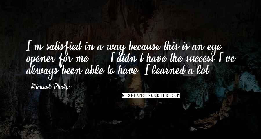 Michael Phelps Quotes: I'm satisfied in a way because this is an eye opener for me, ... I didn't have the success I've always been able to have. I learned a lot.