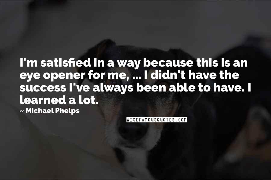 Michael Phelps Quotes: I'm satisfied in a way because this is an eye opener for me, ... I didn't have the success I've always been able to have. I learned a lot.