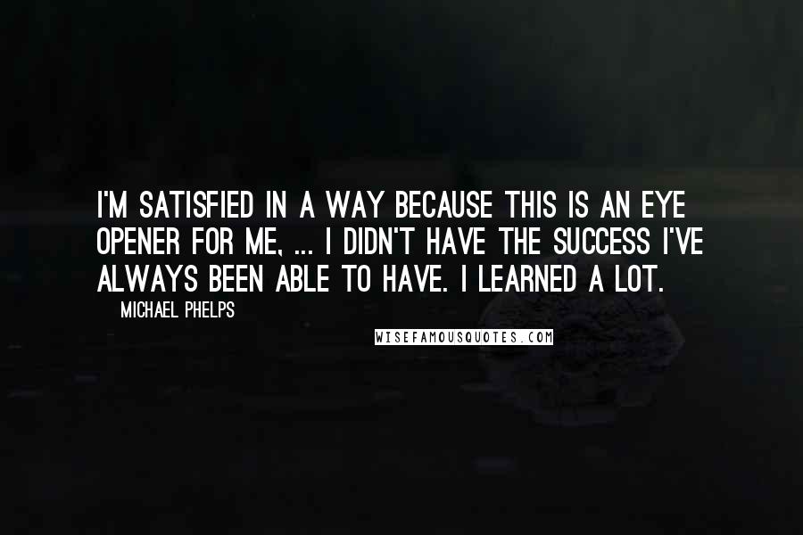 Michael Phelps Quotes: I'm satisfied in a way because this is an eye opener for me, ... I didn't have the success I've always been able to have. I learned a lot.