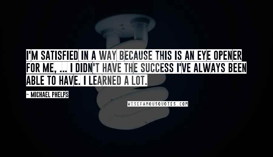 Michael Phelps Quotes: I'm satisfied in a way because this is an eye opener for me, ... I didn't have the success I've always been able to have. I learned a lot.