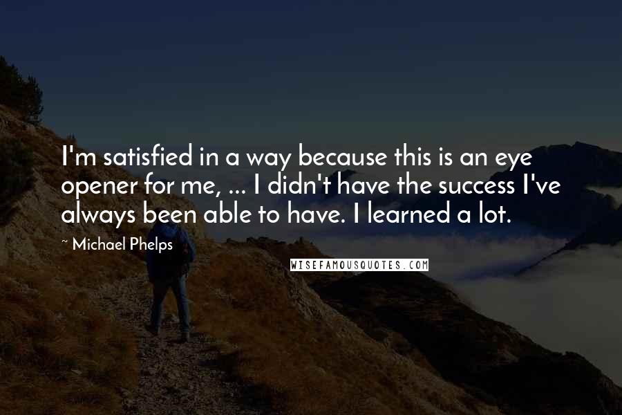 Michael Phelps Quotes: I'm satisfied in a way because this is an eye opener for me, ... I didn't have the success I've always been able to have. I learned a lot.