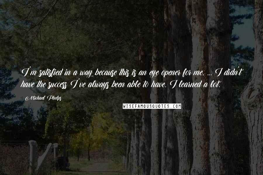 Michael Phelps Quotes: I'm satisfied in a way because this is an eye opener for me, ... I didn't have the success I've always been able to have. I learned a lot.