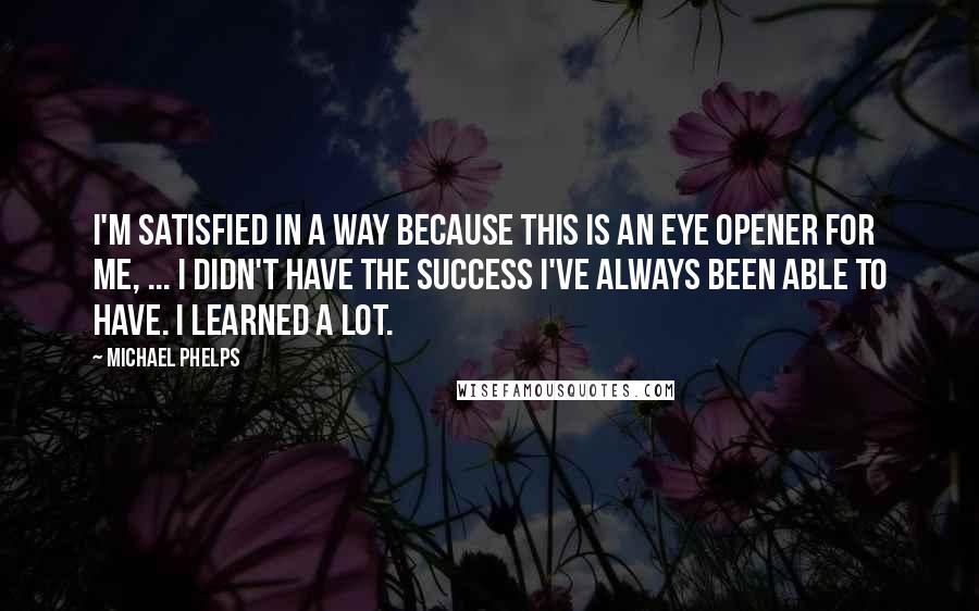 Michael Phelps Quotes: I'm satisfied in a way because this is an eye opener for me, ... I didn't have the success I've always been able to have. I learned a lot.