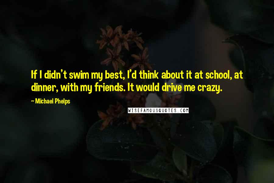 Michael Phelps Quotes: If I didn't swim my best, I'd think about it at school, at dinner, with my friends. It would drive me crazy.