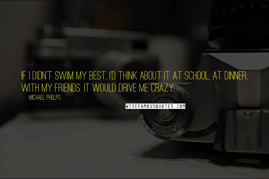 Michael Phelps Quotes: If I didn't swim my best, I'd think about it at school, at dinner, with my friends. It would drive me crazy.