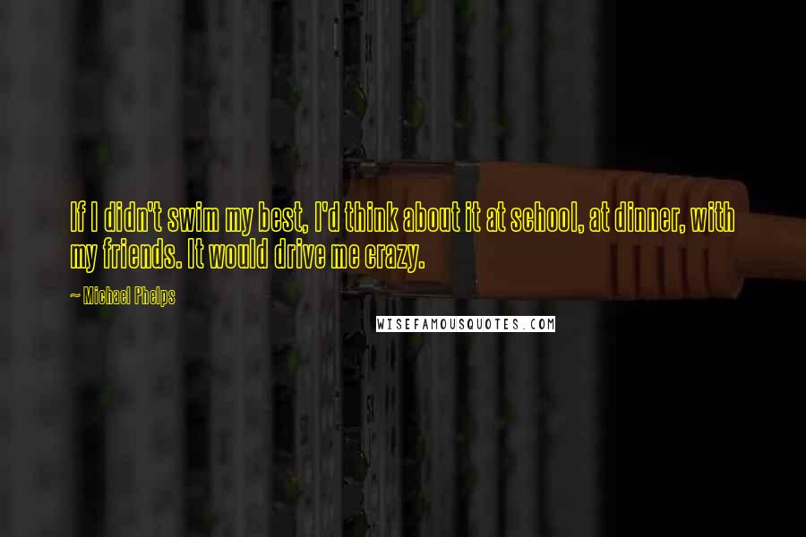 Michael Phelps Quotes: If I didn't swim my best, I'd think about it at school, at dinner, with my friends. It would drive me crazy.