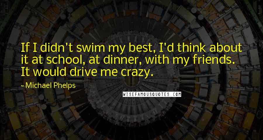 Michael Phelps Quotes: If I didn't swim my best, I'd think about it at school, at dinner, with my friends. It would drive me crazy.