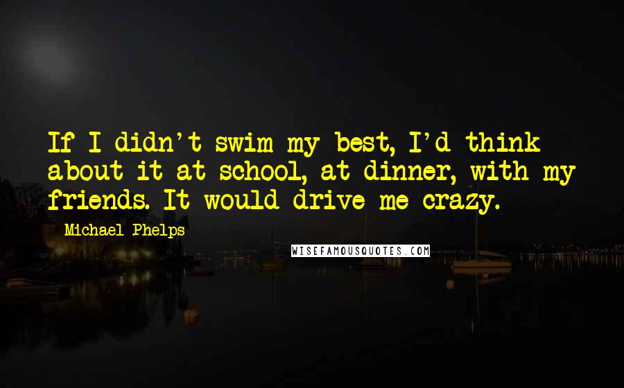 Michael Phelps Quotes: If I didn't swim my best, I'd think about it at school, at dinner, with my friends. It would drive me crazy.