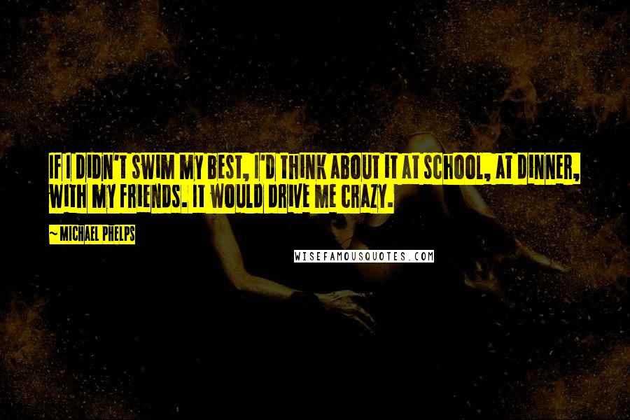 Michael Phelps Quotes: If I didn't swim my best, I'd think about it at school, at dinner, with my friends. It would drive me crazy.