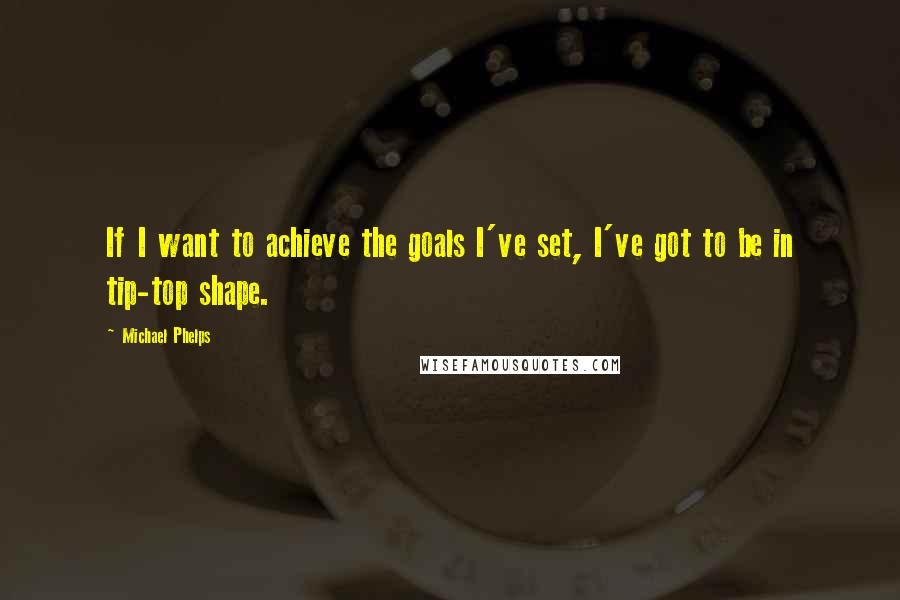 Michael Phelps Quotes: If I want to achieve the goals I've set, I've got to be in tip-top shape.