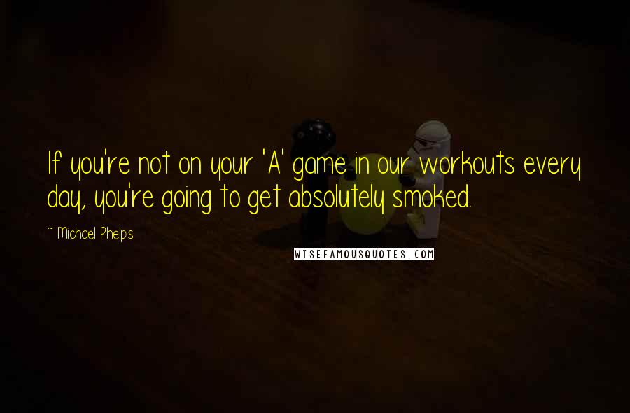 Michael Phelps Quotes: If you're not on your 'A' game in our workouts every day, you're going to get absolutely smoked.