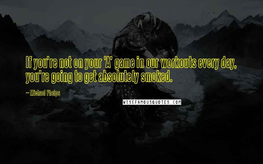 Michael Phelps Quotes: If you're not on your 'A' game in our workouts every day, you're going to get absolutely smoked.