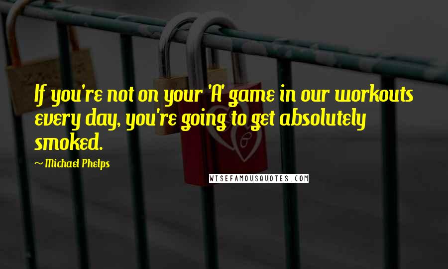 Michael Phelps Quotes: If you're not on your 'A' game in our workouts every day, you're going to get absolutely smoked.