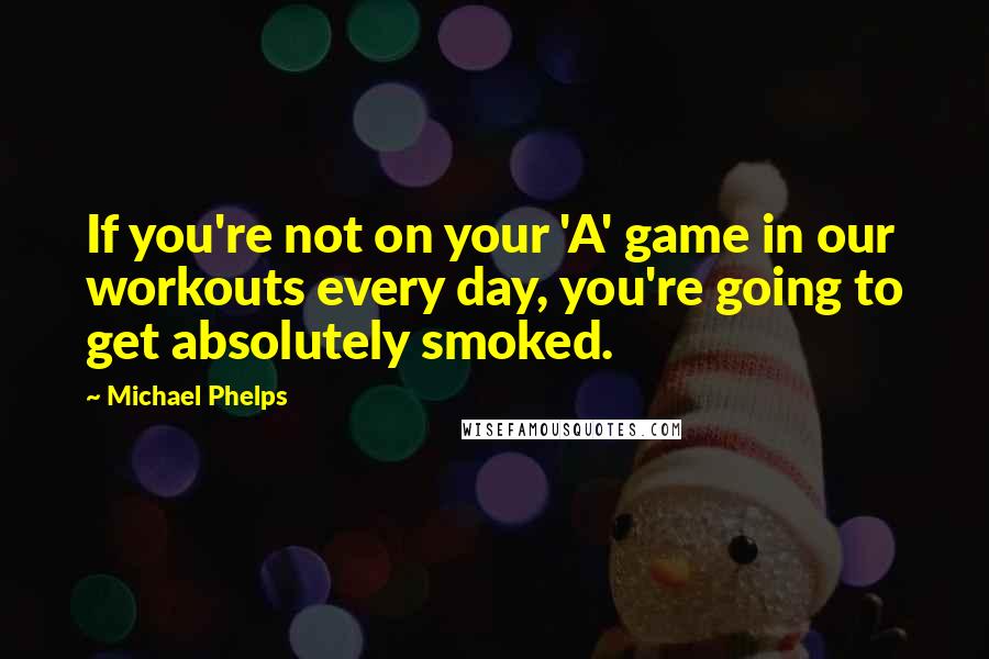 Michael Phelps Quotes: If you're not on your 'A' game in our workouts every day, you're going to get absolutely smoked.