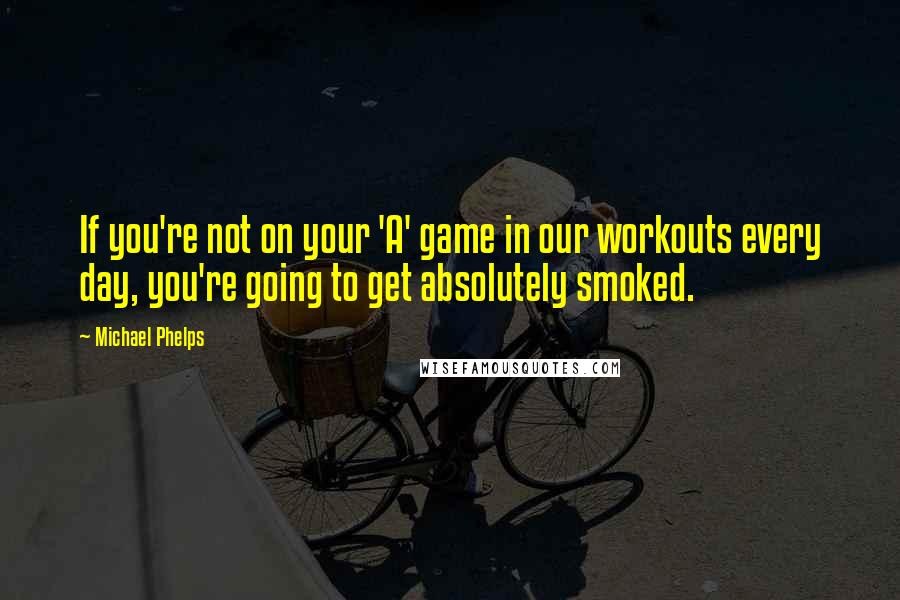 Michael Phelps Quotes: If you're not on your 'A' game in our workouts every day, you're going to get absolutely smoked.