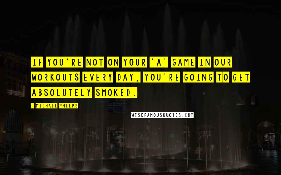 Michael Phelps Quotes: If you're not on your 'A' game in our workouts every day, you're going to get absolutely smoked.