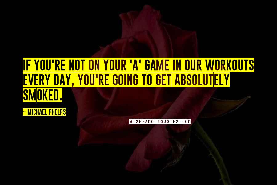 Michael Phelps Quotes: If you're not on your 'A' game in our workouts every day, you're going to get absolutely smoked.