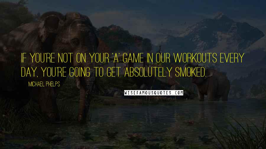 Michael Phelps Quotes: If you're not on your 'A' game in our workouts every day, you're going to get absolutely smoked.