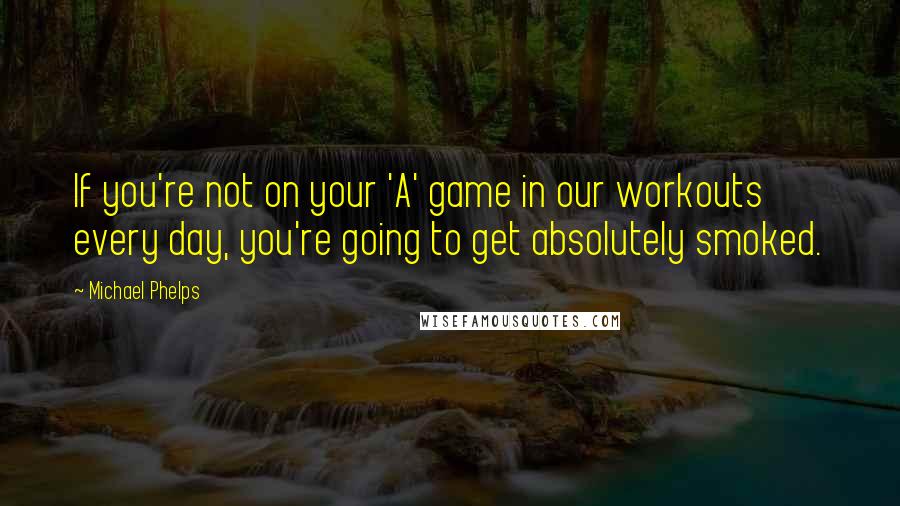 Michael Phelps Quotes: If you're not on your 'A' game in our workouts every day, you're going to get absolutely smoked.