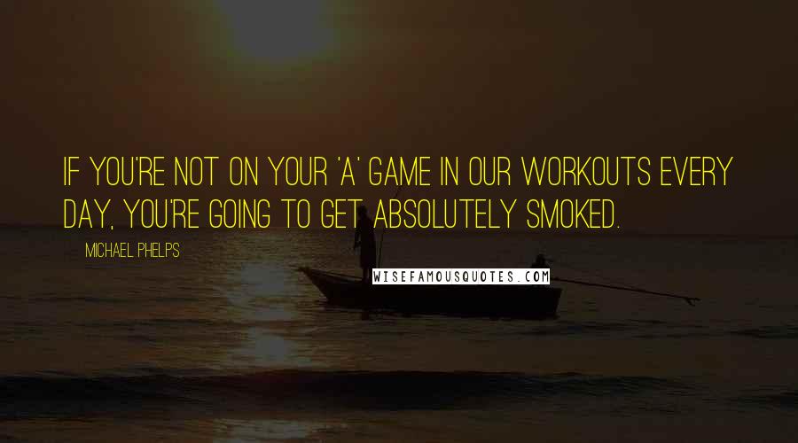 Michael Phelps Quotes: If you're not on your 'A' game in our workouts every day, you're going to get absolutely smoked.