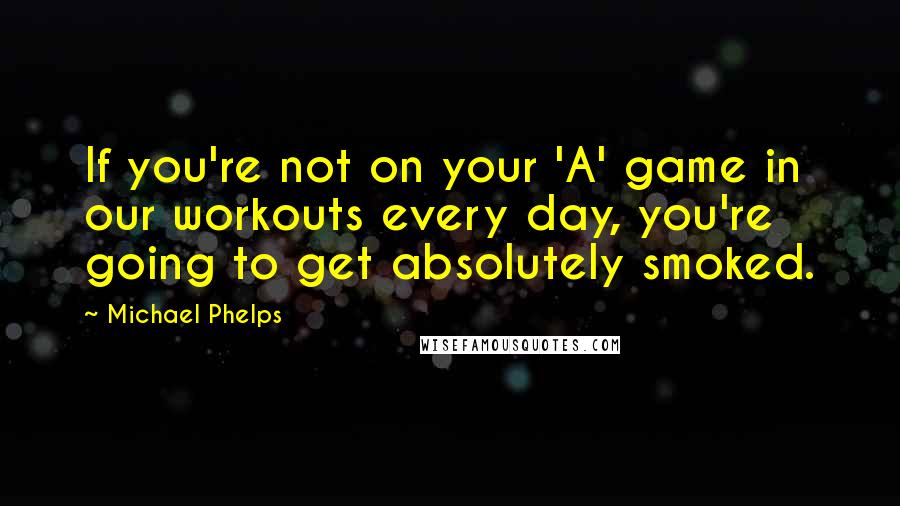 Michael Phelps Quotes: If you're not on your 'A' game in our workouts every day, you're going to get absolutely smoked.