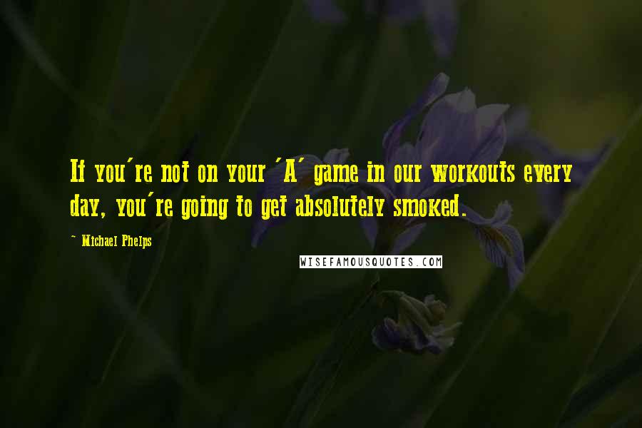 Michael Phelps Quotes: If you're not on your 'A' game in our workouts every day, you're going to get absolutely smoked.