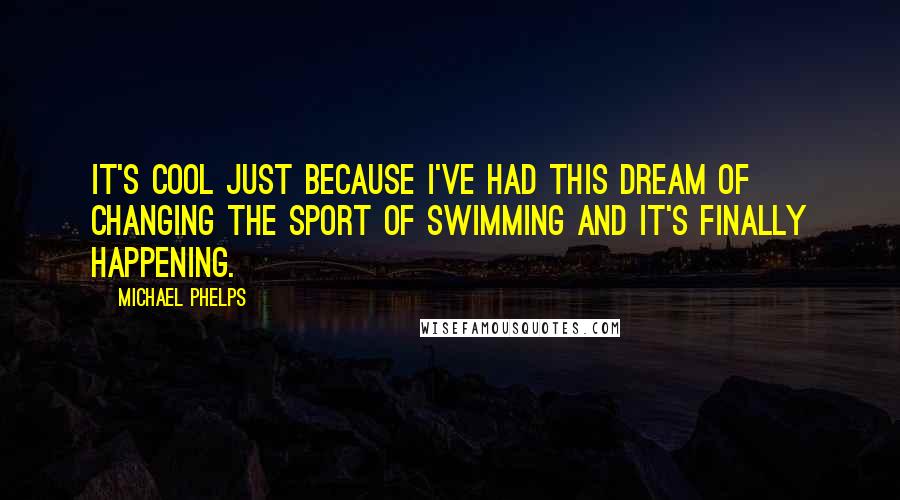 Michael Phelps Quotes: It's cool just because I've had this dream of changing the sport of swimming and it's finally happening.