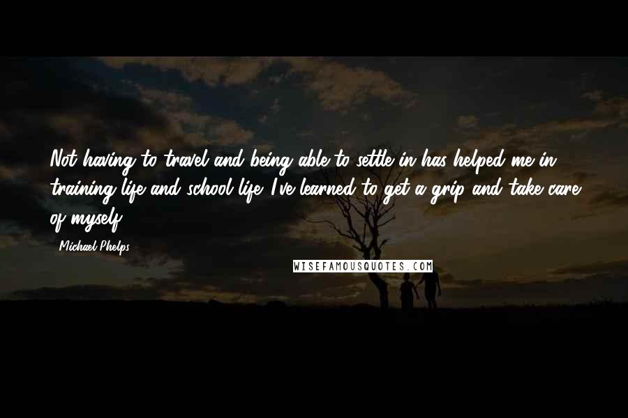 Michael Phelps Quotes: Not having to travel and being able to settle in has helped me in training life and school life. I've learned to get a grip and take care of myself.