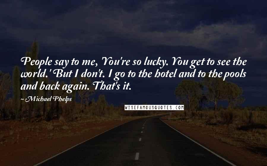 Michael Phelps Quotes: People say to me, 'You're so lucky. You get to see the world.' But I don't. I go to the hotel and to the pools and back again. That's it.