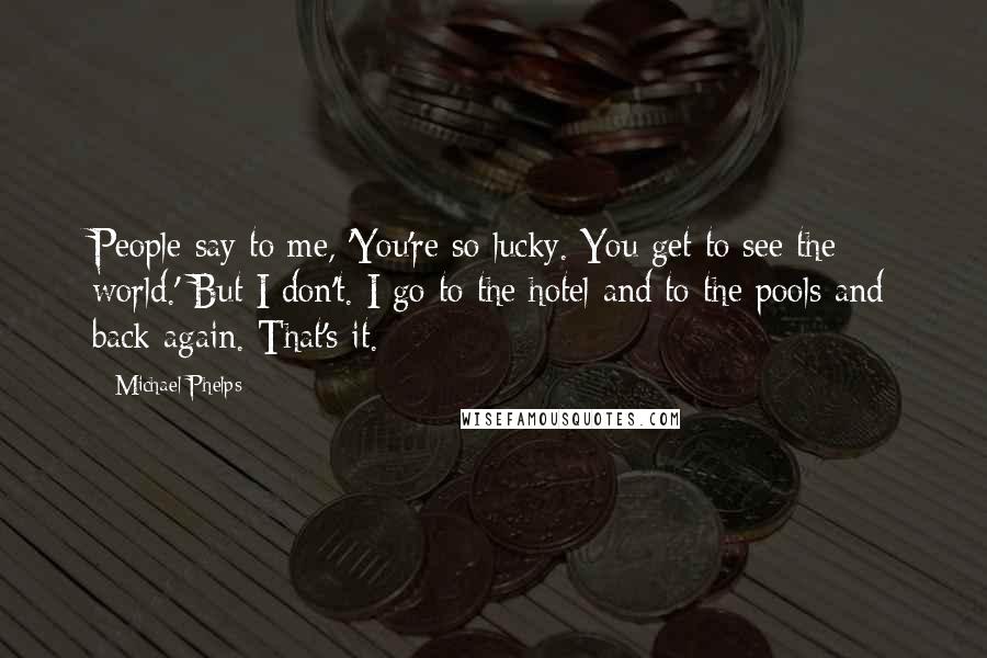 Michael Phelps Quotes: People say to me, 'You're so lucky. You get to see the world.' But I don't. I go to the hotel and to the pools and back again. That's it.