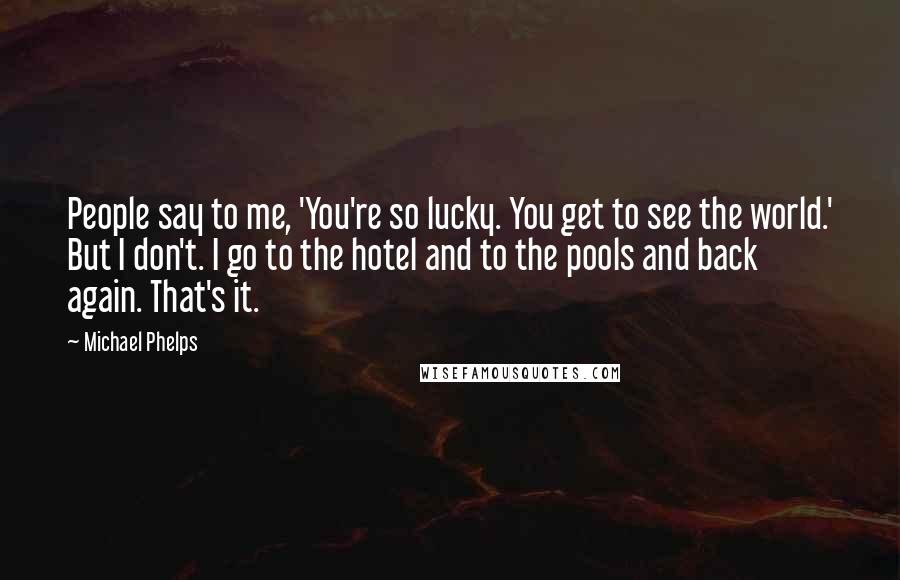 Michael Phelps Quotes: People say to me, 'You're so lucky. You get to see the world.' But I don't. I go to the hotel and to the pools and back again. That's it.
