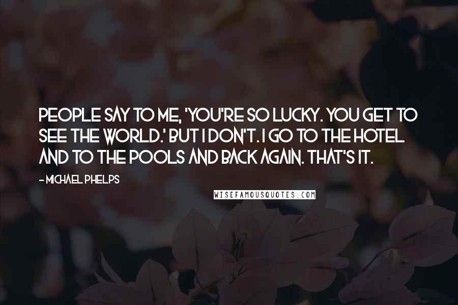 Michael Phelps Quotes: People say to me, 'You're so lucky. You get to see the world.' But I don't. I go to the hotel and to the pools and back again. That's it.