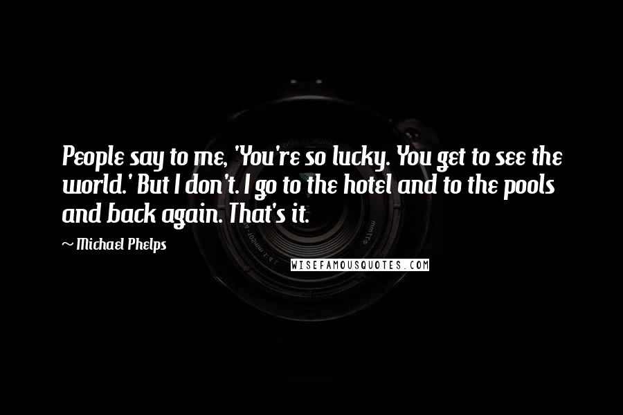 Michael Phelps Quotes: People say to me, 'You're so lucky. You get to see the world.' But I don't. I go to the hotel and to the pools and back again. That's it.