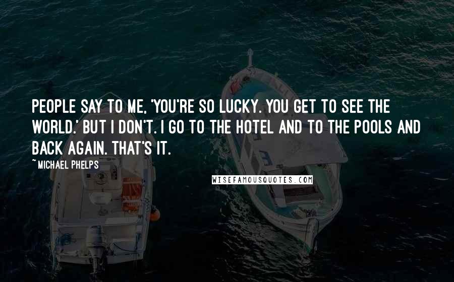 Michael Phelps Quotes: People say to me, 'You're so lucky. You get to see the world.' But I don't. I go to the hotel and to the pools and back again. That's it.