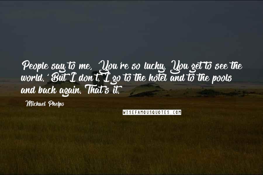 Michael Phelps Quotes: People say to me, 'You're so lucky. You get to see the world.' But I don't. I go to the hotel and to the pools and back again. That's it.