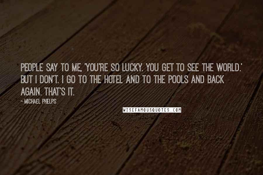 Michael Phelps Quotes: People say to me, 'You're so lucky. You get to see the world.' But I don't. I go to the hotel and to the pools and back again. That's it.