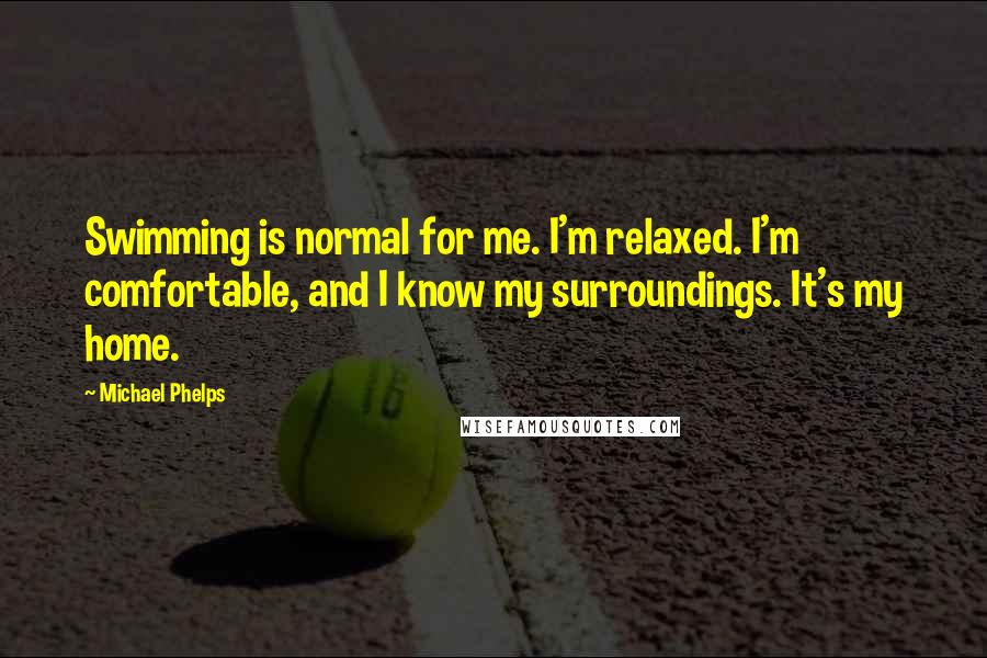 Michael Phelps Quotes: Swimming is normal for me. I'm relaxed. I'm comfortable, and I know my surroundings. It's my home.