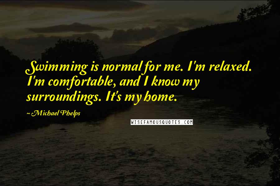 Michael Phelps Quotes: Swimming is normal for me. I'm relaxed. I'm comfortable, and I know my surroundings. It's my home.