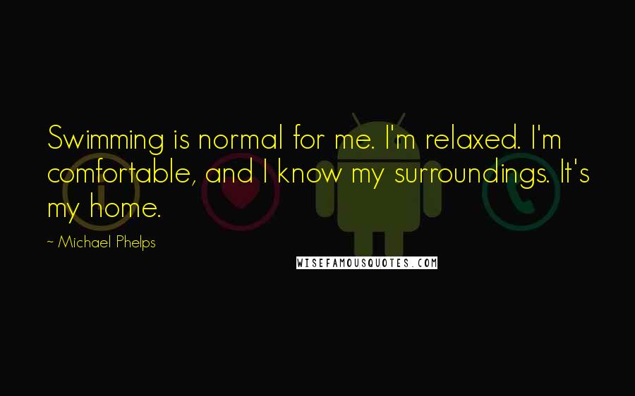 Michael Phelps Quotes: Swimming is normal for me. I'm relaxed. I'm comfortable, and I know my surroundings. It's my home.