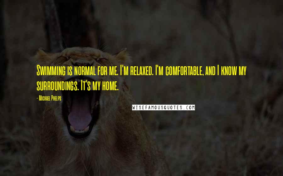 Michael Phelps Quotes: Swimming is normal for me. I'm relaxed. I'm comfortable, and I know my surroundings. It's my home.