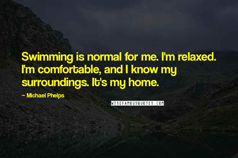 Michael Phelps Quotes: Swimming is normal for me. I'm relaxed. I'm comfortable, and I know my surroundings. It's my home.