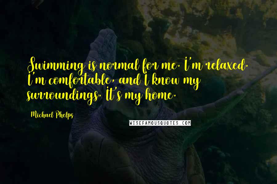 Michael Phelps Quotes: Swimming is normal for me. I'm relaxed. I'm comfortable, and I know my surroundings. It's my home.