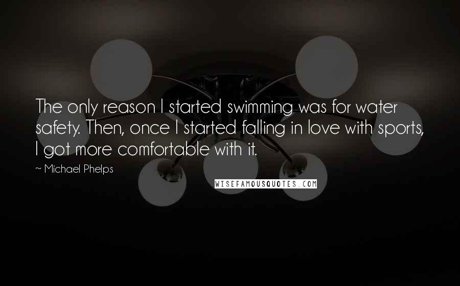 Michael Phelps Quotes: The only reason I started swimming was for water safety. Then, once I started falling in love with sports, I got more comfortable with it.