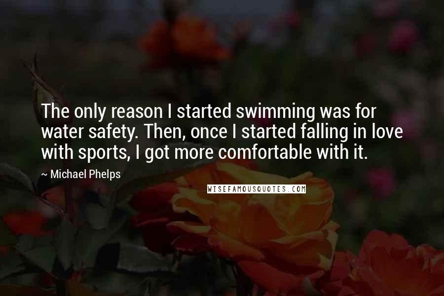 Michael Phelps Quotes: The only reason I started swimming was for water safety. Then, once I started falling in love with sports, I got more comfortable with it.